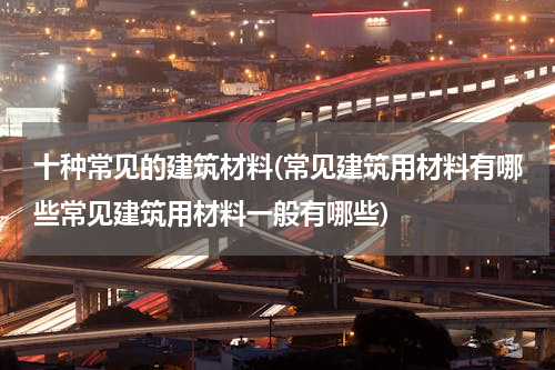 十种常见的建筑材料(常见建筑用材料有哪些常见建筑用材料一般有哪些)
