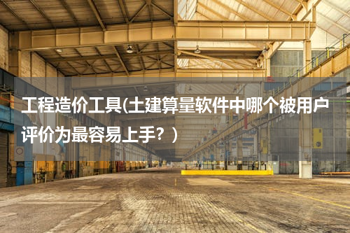 工程造价工具(土建算量软件中哪个被用户评价为最容易上手？)