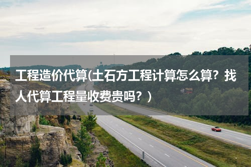 工程造价代算(土石方工程计算怎么算？找人代算工程量收费贵吗？)