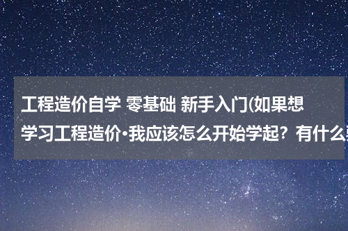 工程造价自学 零基础 新手入门(如果想学习工程造价·我应该怎么开始学起？有什么要注意的么？)