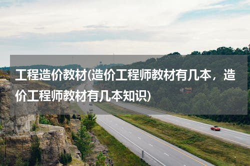 工程造价教材(造价工程师教材有几本，造价工程师教材有几本知识)