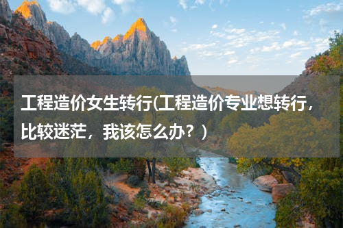 工程造价女生转行(工程造价专业想转行，比较迷茫，我该怎么办？)