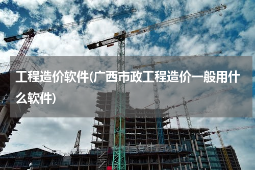 工程造价软件(广西市政工程造价一般用什么软件)