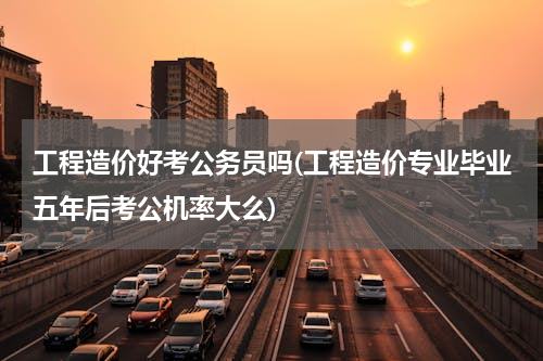 工程造价好考公务员吗(工程造价专业毕业五年后考公机率大么)