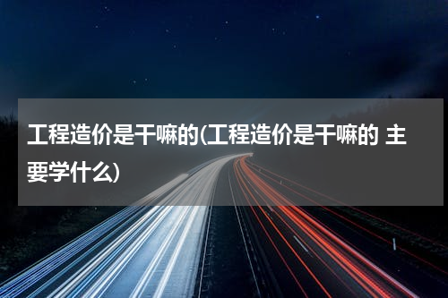 工程造价是干嘛的(工程造价是干嘛的 主要学什么)
