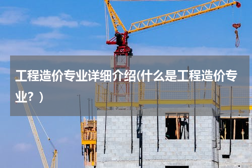 工程造价专业详细介绍(什么是工程造价专业？)