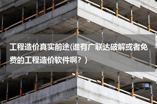 工程造价真实前途(谁有广联达破解或者免费的工程造价软件啊？)