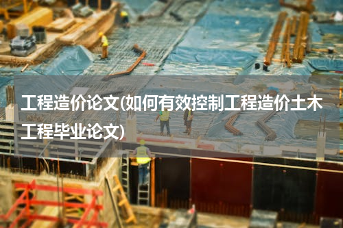 工程造价论文(如何有效控制工程造价土木工程毕业论文)
