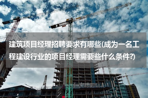 建筑项目经理招聘要求有哪些(成为一名工程建设行业的项目经理需要些什么条件?)