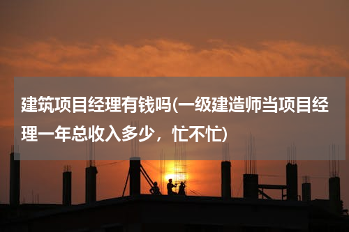 建筑项目经理有钱吗(一级建造师当项目经理一年总收入多少，忙不忙)
