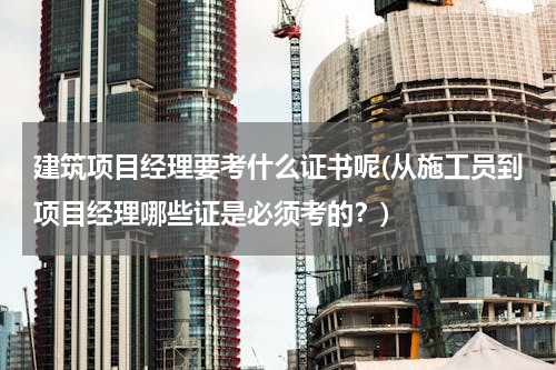 建筑项目经理要考什么证书呢(从施工员到项目经理哪些证是必须考的？)