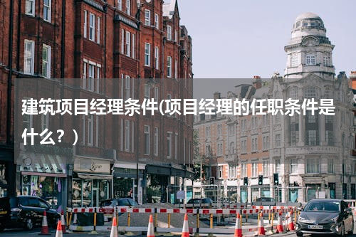 建筑项目经理条件(项目经理的任职条件是什么？)
