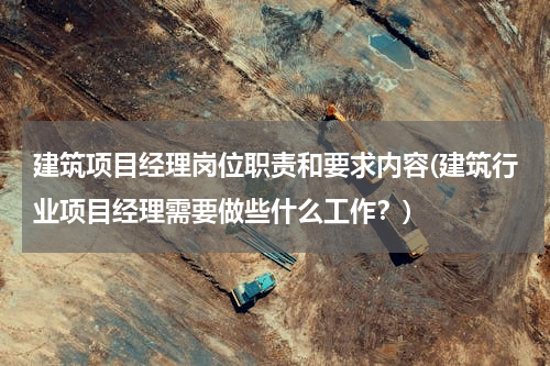 建筑项目经理岗位职责和要求内容(建筑行业项目经理需要做些什么工作？)