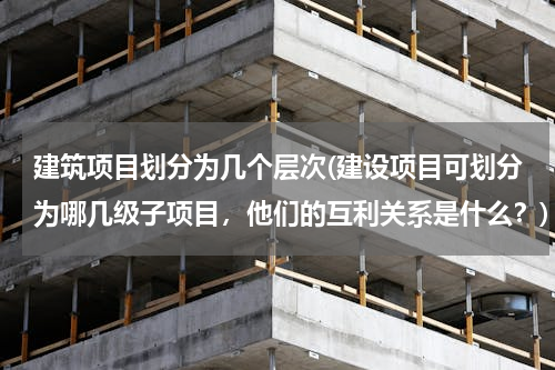建筑项目划分为几个层次(建设项目可划分为哪几级子项目，他们的互利关系是什么？)