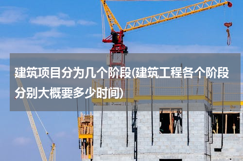建筑项目分为几个阶段(建筑工程各个阶段分别大概要多少时间)