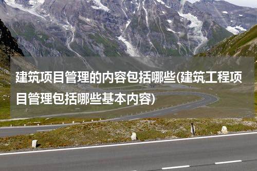 建筑项目管理的内容包括哪些(建筑工程项目管理包括哪些基本内容)