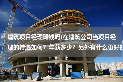 建筑项目经理赚钱吗(在建筑公司当项目经理的待遇如何？年薪多少？另外有什么更好的发展空间吗？)