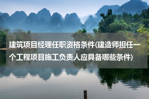 建筑项目经理任职资格条件(建造师担任一个工程项目施工负责人应具备哪些条件)