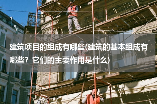 建筑项目的组成有哪些(建筑的基本组成有哪些？它们的主要作用是什么)