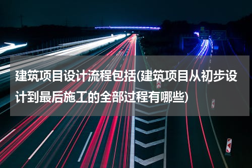 建筑项目设计流程包括(建筑项目从初步设计到最后施工的全部过程有哪些)