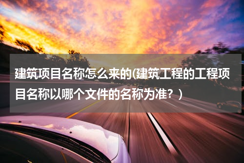 建筑项目名称怎么来的(建筑工程的工程项目名称以哪个文件的名称为准？)