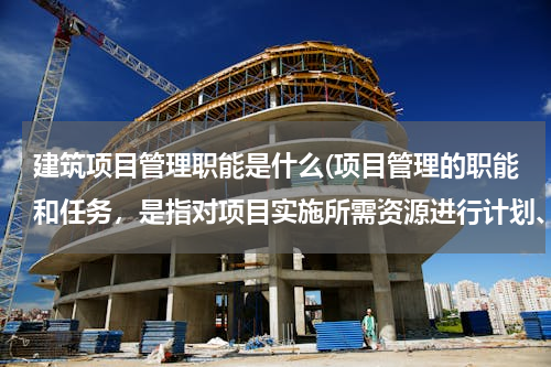 建筑项目管理职能是什么(项目管理的职能和任务，是指对项目实施所需资源进行计划、控制等，这里所说的资源包括（ ）)