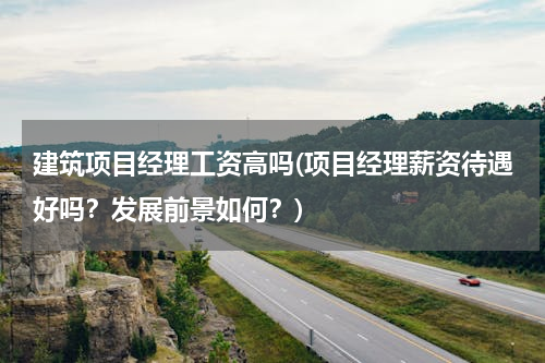 建筑项目经理工资高吗(项目经理薪资待遇好吗？发展前景如何？)