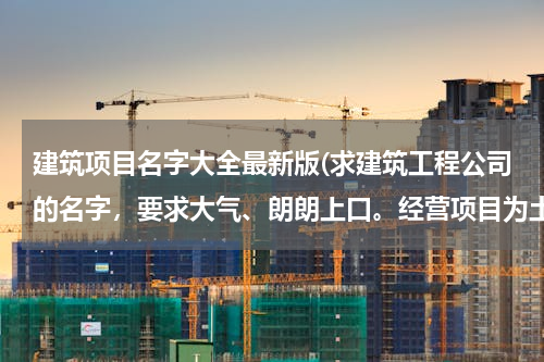 建筑项目名字大全最新版(求建筑工程公司的名字，要求大气、朗朗上口。经营项目为土建、土方、园林建设。)