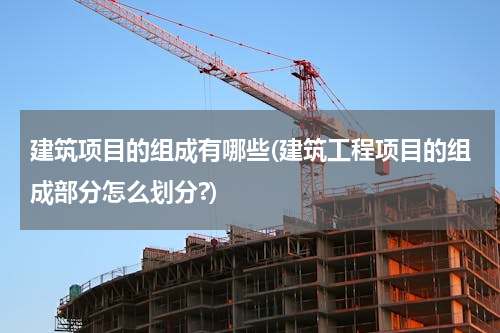 建筑项目的组成有哪些(建筑工程项目的组成部分怎么划分?)
