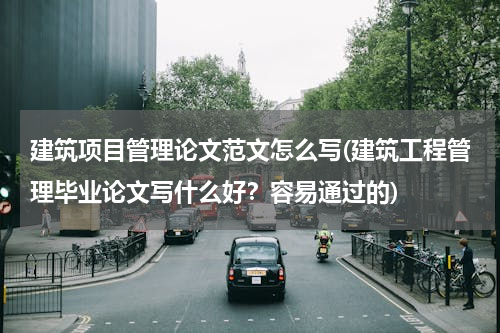 建筑项目管理论文范文怎么写(建筑工程管理毕业论文写什么好？容易通过的)