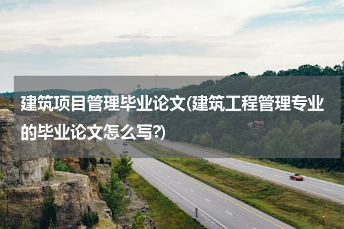 建筑项目管理毕业论文(建筑工程管理专业的毕业论文怎么写?)