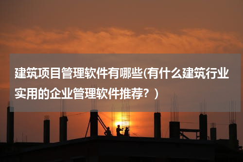 建筑项目管理软件有哪些(有什么建筑行业实用的企业管理软件推荐？)