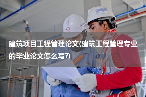 建筑项目工程管理论文(建筑工程管理专业的毕业论文怎么写?)
