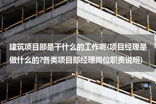 建筑项目部是干什么的工作呢(项目经理是做什么的?各类项目部经理岗位职责说明)