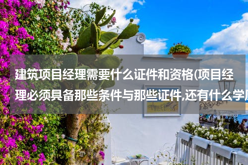 建筑项目经理需要什么证件和资格(项目经理必须具备那些条件与那些证件,还有什么学历?)