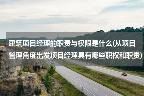 建筑项目经理的职责与权限是什么(从项目管理角度出发项目经理具有哪些职权和职责)