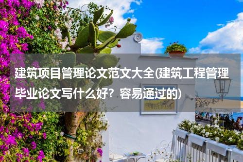 建筑项目管理论文范文大全(建筑工程管理毕业论文写什么好？容易通过的)