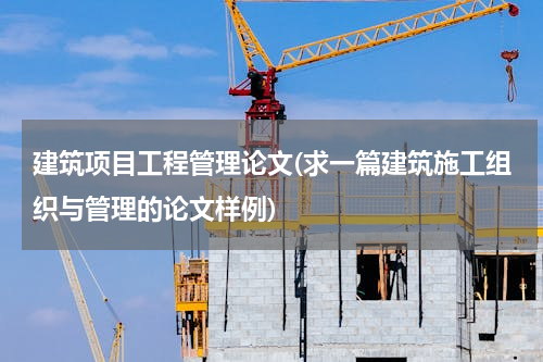 建筑项目工程管理论文(求一篇建筑施工组织与管理的论文样例)