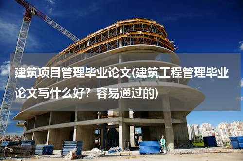 建筑项目管理毕业论文(建筑工程管理毕业论文写什么好？容易通过的)