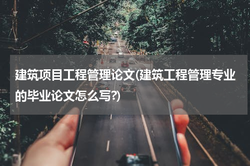 建筑项目工程管理论文(建筑工程管理专业的毕业论文怎么写?)