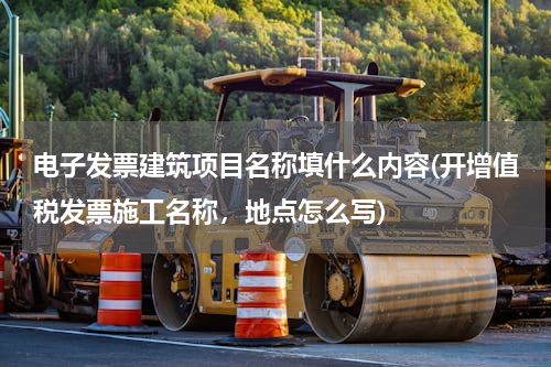 电子发票建筑项目名称填什么内容(开增值税发票施工名称，地点怎么写)