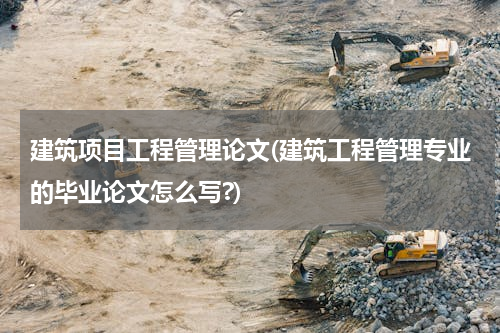 建筑项目工程管理论文(建筑工程管理专业的毕业论文怎么写?)
