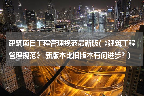 建筑项目工程管理规范最新版(《建筑工程管理规范》 新版本比旧版本有何进步？)