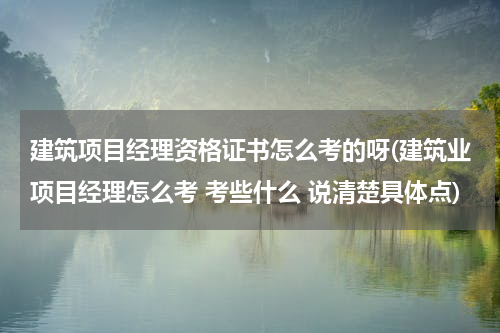 建筑项目经理资格证书怎么考的呀(建筑业项目经理怎么考 考些什么 说清楚具体点)