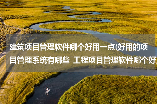 建筑项目管理软件哪个好用一点(好用的项目管理系统有哪些_工程项目管理软件哪个好用)