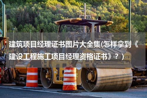 建筑项目经理证书图片大全集(怎样拿到《建设工程施工项目经理资格证书》？)
