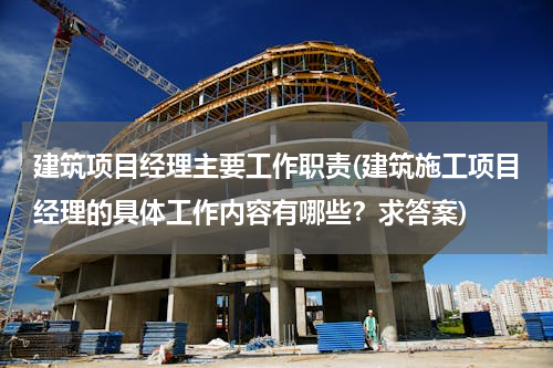 建筑项目经理主要工作职责(建筑施工项目经理的具体工作内容有哪些？求答案)