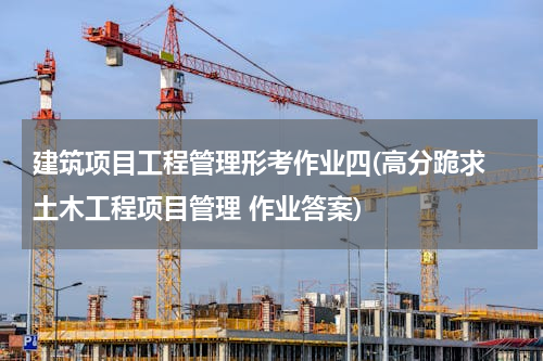 建筑项目工程管理形考作业四(高分跪求 土木工程项目管理 作业答案)