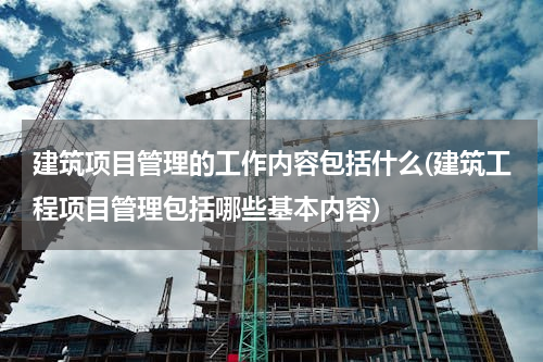建筑项目管理的工作内容包括什么(建筑工程项目管理包括哪些基本内容)
