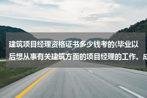 建筑项目经理资格证书多少钱考的(毕业以后想从事有关建筑方面的项目经理的工作。成为项目经理需要什么条件？考取什么证书？)
